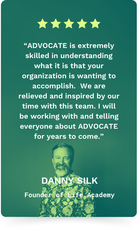 Danny Silk, Founder of Life Academy: five stars. ADVOCATE is extremely skilled in understanding what it is that your organization is wanting to accomplish. We are relieved and inspired by our time with this team.